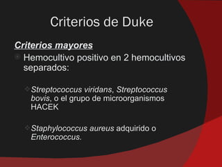 Criterios de Duke
Criterios mayores
 Hemocultivo positivo en 2 hemocultivos
  separados:

  Streptococcus viridans, Streptococcus
   bovis, o el grupo de microorganismos
   HACEK

  Staphylococcus aureus adquirido o
   Enterococcus.
 