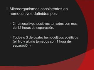    Microorganismos consistentes en
    hemocultivos definidos por:

     2 hemocultivos positivos tomados con más
     de 12 horas de separación.

     Todos o 3 de cuatro hemocultivos positivos
     (el 1ro y último tomados con 1 hora de
     separación).
 