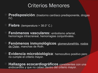 Criterios Menores
   Predisposición: (trastorno cardíaco predisponente, drogas
    IV)

   Fiebre: (temperatura > 38.0° C.)
   Fenómenos vasculares: embolismo arterial,
    hemorragia intracraneal, hemorragias conjuntivales.

   Fenómenos inmunológicos: glomerulonefritis, nodos
    de Osler, manchas de Roth.

   Evidencia microbiológica: hemocultivo positivo pero
    no cumple el criterio mayor.

   Hallazgos ecocardiográficos consistentes con una
    endocarditis y que no caben dentro del criterio mayor.
 