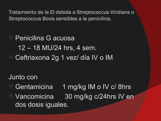 Tratamiento de la EI debida a Streptococcus Viridians o
Streptococcus Bovis sensibles a la penicilina.


 Penicilina G acuosa
   12 – 18 MU/24 hrs, 4 sem.
 Ceftriaxona 2g 1 vez/ día IV o IM


Junto con
 Gentamicina     1 mg/kg IM o IV c/ 8hrs
 Vancomicina      30 mg/kg c/24hrs IV en
  dos dosis iguales.
 