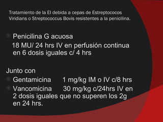 Tratamiento de la EI debida a cepas de Estreptococos
Viridians o Streptococcus Bovis resistentes a la penicilina.


   Penicilina G acuosa
    18 MU/ 24 hrs IV en perfusión continua
    en 6 dosis iguales c/ 4 hrs

Junto con
 Gentamicina      1 mg/kg IM o IV c/8 hrs
 Vancomicina      30 mg/kg c/24hrs IV en
  2 dosis iguales que no superen los 2g
  en 24 hrs.
 