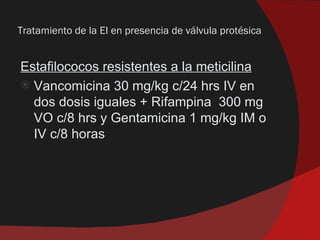 Tratamiento de la EI en presencia de válvula protésica


Estafilococos resistentes a la meticilina
 Vancomicina 30 mg/kg c/24 hrs IV en
  dos dosis iguales + Rifampina 300 mg
  VO c/8 hrs y Gentamicina 1 mg/kg IM o
  IV c/8 horas
 