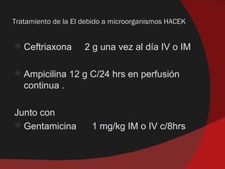 Tratamiento de la EI debido a microorganismos HACEK


   Ceftriaxona      2 g una vez al día IV o IM

   Ampicilina 12 g C/24 hrs en perfusión
    continua .

Junto con
 Gentamicina          1 mg/kg IM o IV c/8hrs
 