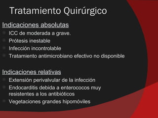 Tratamiento Quirúrgico
Indicaciones absolutas
   ICC de moderada a grave.
   Prótesis inestable
   Infección incontrolable
   Tratamiento antimicrobiano efectivo no disponible


Indicaciones relativas
   Extensión perivalvular de la infección
   Endocarditis debida a enterococos muy
    resistentes a los antibióticos
   Vegetaciones grandes hipomóviles
 