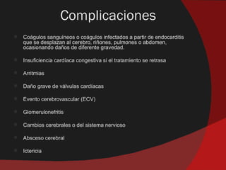 Complicaciones
   Coágulos sanguíneos o coágulos infectados a partir de endocarditis
    que se desplazan al cerebro, riñones, pulmones o abdomen,
    ocasionando daños de diferente gravedad.

   Insuficiencia cardíaca congestiva si el tratamiento se retrasa

   Arritmias

   Daño grave de válvulas cardíacas

   Evento cerebrovascular (ECV)

   Glomerulonefritis

   Cambios cerebrales o del sistema nervioso

   Absceso cerebral

   Ictericia
 