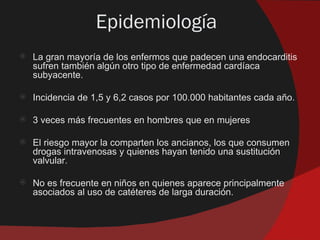 Epidemiología
   La gran mayoría de los enfermos que padecen una endocarditis
    sufren también algún otro tipo de enfermedad cardíaca
    subyacente.

   Incidencia de 1,5 y 6,2 casos por 100.000 habitantes cada año.

   3 veces más frecuentes en hombres que en mujeres

   El riesgo mayor la comparten los ancianos, los que consumen
    drogas intravenosas y quienes hayan tenido una sustitución
    valvular.

   No es frecuente en niños en quienes aparece principalmente
    asociados al uso de catéteres de larga duración.
 