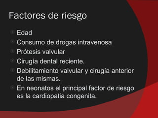 Factores de riesgo
 Edad
 Consumo de drogas intravenosa
 Prótesis valvular
 Cirugía dental reciente.
 Debilitamiento valvular y cirugía anterior
  de las mismas.
 En neonatos el principal factor de riesgo
  es la cardiopatia congenita.
 