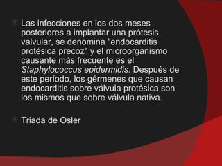    Las infecciones en los dos meses
    posteriores a implantar una prótesis
    valvular, se denomina "endocarditis
    protésica precoz" y el microorganismo
    causante más frecuente es el
    Staphylococcus epidermidis. Después de
    este período, los gérmenes que causan
    endocarditis sobre válvula protésica son
    los mismos que sobre válvula nativa.

   Triada de Osler
 