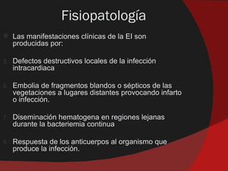 Fisiopatología
    Las manifestaciones clínicas de la EI son
     producidas por:

3.   Defectos destructivos locales de la infección
     intracardiaca

5.   Embolia de fragmentos blandos o sépticos de las
     vegetaciones a lugares distantes provocando infarto
     o infección.

7.   Diseminación hematogena en regiones lejanas
     durante la bacteriemia continua

9.   Respuesta de los anticuerpos al organismo que
     produce la infección.
 