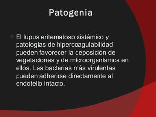Patogenia

   El lupus eritematoso sistémico y
    patologías de hipercoagulabilidad
    pueden favorecer la deposición de
    vegetaciones y de microorganismos en
    ellos. Las bacterias más virulentas
    pueden adherirse directamente al
    endotelio intacto.
 