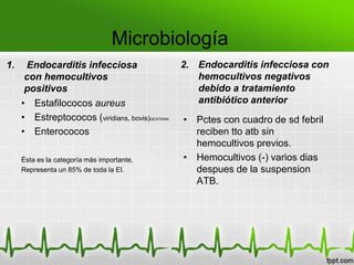 Microbiología
1.    Endocarditis infecciosa                    2. Endocarditis infecciosa con
      con hemocultivos                              hemocultivos negativos
      positivos                                     debido a tratamiento
     • Estafilococos aureus                         antibiótico anterior
     • Estreptococos (viridians, bovis)DEXTRAN   • Pctes con cuadro de sd febril
     • Enterococos                                 reciben tto atb sin
                                                   hemocultivos previos.
     Ésta es la categoría más importante,        • Hemocultivos (-) varios dias
     Representa un 85% de toda la EI.              despues de la suspension
                                                   ATB.
 