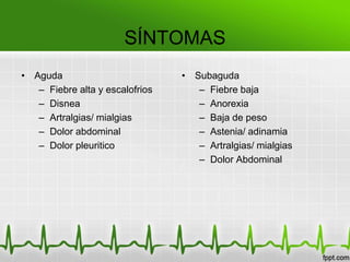 SÍNTOMAS
• Aguda                          • Subaguda
   – Fiebre alta y escalofrios      – Fiebre baja
   – Disnea                         – Anorexia
   – Artralgias/ mialgias           – Baja de peso
   – Dolor abdominal                – Astenia/ adinamia
   – Dolor pleuritico               – Artralgias/ mialgias
                                    – Dolor Abdominal
 