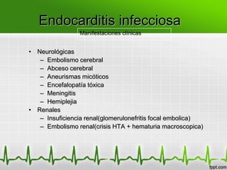 Endocarditis infecciosa
                Manifestaciones clínicas


• Neurológicas
   – Embolismo cerebral
   – Abceso cerebral
   – Aneurismas micóticos
   – Encefalopatía tóxica
   – Meningitis
   – Hemiplejia
• Renales
   – Insuficiencia renal(glomerulonefritis focal embolica)
   – Embolismo renal(crisis HTA + hematuria macroscopica)
 