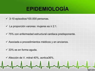 EPIDEMIOLOGÍA
 3-10 episodios/100.000 personas.

 La proporción varones: mujeres es ≥ 2:1.

 75% con enfermedad estructural cardiaca predisponente.

 Asociada a procedimientos médicos y en ancianos.

 33% es en forma aguda.

 Afección de V. mitral 40%, aortica36%.
 