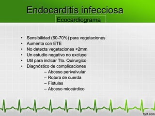 Endocarditis infecciosa
                  Ecocardiograma

•   Sensibilidad (60-70%) para vegetaciones
•   Aumenta con ETE
•   No detecta vegetaciones <2mm
•   Un estudio negativo no excluye
•   Util para indicar Tto. Quirurgico
•   Diagnóstico de complicaciones
              – Abceso perivalvular
              – Rotura de cuerda
              – Fístulas
              – Abceso miocárdico
 