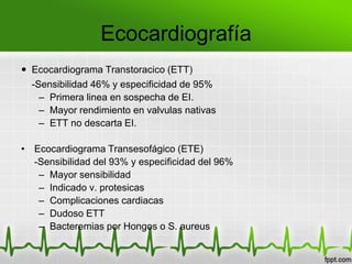 Ecocardiografía
 Ecocardiograma Transtoracico (ETT)
  -Sensibilidad 46% y especificidad de 95%
    – Primera linea en sospecha de EI.
    – Mayor rendimiento en valvulas nativas
    – ETT no descarta EI.

• Ecocardiograma Transesofágico (ETE)
  -Sensibilidad del 93% y especificidad del 96%
   – Mayor sensibilidad
   – Indicado v. protesicas
   – Complicaciones cardiacas
   – Dudoso ETT
   – Bacteremias por Hongos o S. aureus
 