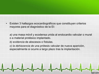 • Existen 3 hallazgos ecocardiográficos que constituyen criterios
  mayores para el diagnóstico de la EI:

   a) una masa móvil y ecodensa unida al endocardio valvular o mural
   o a material protésico implantado.
   b) evidencia de abscesos o fístulas.
   c) la dehiscencia de una prótesis valvular de nueva aparición,
   especialmente si ocurre a largo plazo tras la implantación.
 
