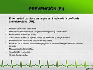 PREVENCIÓN (EI)

    Enfermedad cardíaca en la que está indicada la profilaxis
    antimicrobiana. (FR).

•   Prótesis valvulares cardíacas.
•   Malformaciones cardíacas congénitas complejas y (a)cianóticas.
•   Endocarditis infecciosa previa.
•   Conductos sistémicos o pulmonares establecidos quirúrgicamente.
•   Enfermedades valvulares cardíacas adquiridas.
•   Prolapso de la válvula mitral con regurgitación valvular o engrosamiento valvular
    severo.
•   Miocardiopatía hipertrófica.
•   Valvulopatia reumatica.
•   Abuso de drogas IV.
 