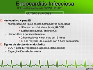 Endocarditis Infecciosa
             Criterios Diagnósticos de DURACK (DUKE)

                     CRITERIOS MAYORES


 Hemocultivo + para EI
   • microorganismo típico en dos hemocultivos separados
               StreptococcusViridans, bovis,HACEK
               Stafilococo aureus, enterovirus
   • Hemocultivo + persistentemente
               2 hemocultivos + con más de 12 horas
               3 o la mayoría de 4 o más con 1 hora separación
 Signos de afectación endocárdica
   • ECO + para EI(vegetación, absceso, dehiscencia)
   • Regurgitación valvular nueva
 