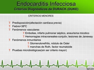 Endocarditis Infecciosa
    Criterios Diagnósticos de DURACK (DUKE)

               CRITERIOS MENORES


T Predisposición(afectación cardíaca previa)
T Fiebre>38ºC
T Fenómenos vasculares
          T Embolias, infarto pulmonar séptico, aneurisma micotico
          T Hemorragias intracraneales-conjutiv, lesiones de Janeway
T Fenómenos inmunitarios
               T Glomerulonefritis, nódulo de Osler
               T manchas de Roth, factor reumatoide
T Pruebas microbiológicas(sin ser criterio mayor)
 
