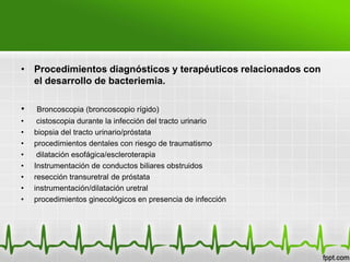 • Procedimientos diagnósticos y terapéuticos relacionados con
  el desarrollo de bacteriemia.

•   Broncoscopia (broncoscopio rígido)
•    cistoscopia durante la infección del tracto urinario
•   biopsia del tracto urinario/próstata
•   procedimientos dentales con riesgo de traumatismo
•    dilatación esofágica/escleroterapia
•   Instrumentación de conductos biliares obstruidos
•   resección transuretral de próstata
•   instrumentación/dilatación uretral
•   procedimientos ginecológicos en presencia de infección
 