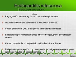 Endocarditis infecciosa
                  INDICACIONES DE CIRUGIA

                                Otras
 Regurgitación valvular aguda no controlada rápidamente.

 Insuficiencia cardíaca secundaria a disfunción protésica.

 Sepsis persistente (>10 días) pese a antibioterapia correcta.

 Endocarditis por microorganismos difíciles:hongos,gram(-),estafilococo
  aureus.

 Abceso perivalvular o periprotésico o fístulas intracardíacas.

 Embolismos de repetición con persistencia de imágenes de vegetaciones
  grandes y móviles en ecocardiograma.
 