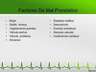 Factores De Mal Pronóstico

•   Mujer                  •   Diabetes mellitus
•   Stafilo. Aureus        •   Desnutrición
•   Vegetaciones grandes   •   Eventos embolicos
•   Válvula aortica        •   Absceso valvular
•   Válvula protésica      •   Insuficiencia cardiaca
•   Ancianos
 