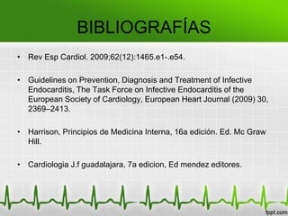BIBLIOGRAFÍAS
• Rev Esp Cardiol. 2009;62(12):1465.e1-.e54.

• Guidelines on Prevention, Diagnosis and Treatment of Infective
  Endocarditis, The Task Force on Infective Endocarditis of the
  European Society of Cardiology, European Heart Journal (2009) 30,
  2369–2413.

• Harrison, Principios de Medicina Interna, 16a edición. Ed. Mc Graw
  Hill.

• Cardiologia J.f guadalajara, 7a edicion, Ed mendez editores.
 