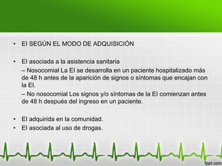 • EI SEGÚN EL MODO DE ADQUISICIÓN

• EI asociada a la asistencia sanitaria
  – Nosocomial La EI se desarrolla en un paciente hospitalizado más
  de 48 h antes de la aparición de signos o síntomas que encajan con
  la EI.
  – No nosocomial Los signos y/o síntomas de la EI comienzan antes
  de 48 h después del ingreso en un paciente.

• EI adquirida en la comunidad.
• EI asociada al uso de drogas.
 