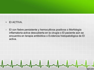 • EI ACTIVA.

-   EI con fiebre persistente y hemocultivos positivos o Morfología
    inflamatoria activa descubierta en la cirugía o El paciente aún se
    encuentra en terapia antibiótica o Evidencia histopatológica de EI
    activa.
 