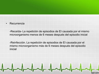 • Recurrencia

  -Recaída- La repetición de episodios de EI causada por el mismo
  microorganismo menos de 6 meses después del episodio inicial

  -Reinfección. La repetición de episodios de EI causada por el
  mismo microorganismo más de 6 meses después del episodio
  inicial
 