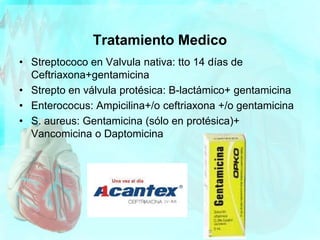 Tratamiento Medico
• Streptococo en Valvula nativa: tto 14 días de
Ceftriaxona+gentamicina
• Strepto en válvula protésica: B-lactámico+ gentamicina
• Enterococus: Ampicilina+/o ceftriaxona +/o gentamicina
• S. aureus: Gentamicina (sólo en protésica)+
Vancomicina o Daptomicina
 