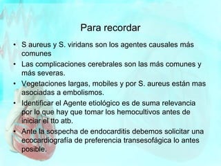 Para recordar
• S aureus y S. viridans son los agentes causales más
comunes
• Las complicaciones cerebrales son las más comunes y
más severas.
• Vegetaciones largas, mobiles y por S. aureus están mas
asociadas a embolismos.
• Identificar el Agente etiológico es de suma relevancia
por lo que hay que tomar los hemocultivos antes de
iniciar el tto atb.
• Ante la sospecha de endocarditis debemos solicitar una
ecocardiografía de preferencia transesofágica lo antes
posible.
 
