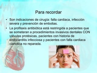 Para recordar
• Son indicaciones de cirugía: falla cardiaca, infección
severa y prevención de embolias.
• La profilaxis antibiótica está restringida a pacientes que
se someteran a procedimientos invasivos dentales CON
válvulas protésicas, pacientes con historia de
endocarditis infecciosa y pacientes con falla cardiaca
cianotica no reparada.
 