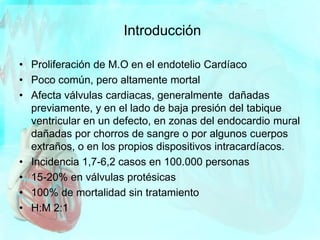 Introducción
• Proliferación de M.O en el endotelio Cardíaco
• Poco común, pero altamente mortal
• Afecta válvulas cardiacas, generalmente dañadas
previamente, y en el lado de baja presión del tabique
ventricular en un defecto, en zonas del endocardio mural
dañadas por chorros de sangre o por algunos cuerpos
extraños, o en los propios dispositivos intracardíacos.
• Incidencia 1,7-6,2 casos en 100.000 personas
• 15-20% en válvulas protésicas
• 100% de mortalidad sin tratamiento
• H:M 2:1
 