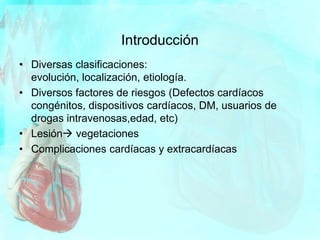 • Diversas clasificaciones:
evolución, localización, etiología.
• Diversos factores de riesgos (Defectos cardíacos
congénitos, dispositivos cardíacos, DM, usuarios de
drogas intravenosas,edad, etc)
• Lesión vegetaciones
• Complicaciones cardíacas y extracardíacas
Introducción
 