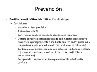 Prevención
• Profilaxis antibiótica: Identificación de riesgo
– Condiciones
• Válvula cardíaca protésica
• Antecedente de EI
• Enfermedad cardíaca congénita cianótica no reparada
• Defecto congénito cardiaco reparado con material o dispositivo
prostético, quirúrgicamente o mediante catéter, en los primeros 6
meses después del procedimiento (se produce endotelización)
• Cardiopatía congénita reparada con defectos residuales en el lado
o junto al sitio del parche o dispositivo prostético (inhibe la
endotelización)
• Receptor de trasplante cardiaco que desarrolla valvulopatía
cardiaca
 