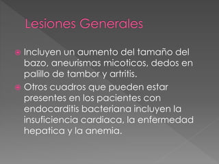  Incluyen un aumento del tamaño del 
bazo, aneurismas micoticos, dedos en 
palillo de tambor y artritis. 
 Otros cuadros que pueden estar 
presentes en los pacientes con 
endocarditis bacteriana incluyen la 
insuficiencia cardiaca, la enfermedad 
hepatica y la anemia. 
 