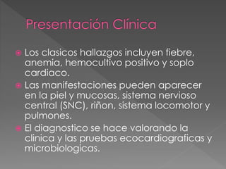  Los clasicos hallazgos incluyen fiebre, 
anemia, hemocultivo positivo y soplo 
cardiaco. 
 Las manifestaciones pueden aparecer 
en la piel y mucosas, sistema nervioso 
central (SNC), riñon, sistema locomotor y 
pulmones. 
 El diagnostico se hace valorando la 
clinica y las pruebas ecocardiograficas y 
microbiologicas. 
 