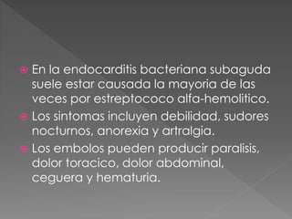 En la endocarditis bacteriana subaguda 
suele estar causada la mayoria de las 
veces por estreptococo alfa-hemolitico. 
 Los sintomas incluyen debilidad, sudores 
nocturnos, anorexia y artralgia. 
 Los embolos pueden producir paralisis, 
dolor toracico, dolor abdominal, 
ceguera y hematuria. 
 
