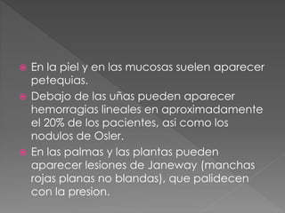  En la piel y en las mucosas suelen aparecer 
petequias. 
 Debajo de las uñas pueden aparecer 
hemorragias lineales en aproximadamente 
el 20% de los pacientes, asi como los 
nodulos de Osler. 
 En las palmas y las plantas pueden 
aparecer lesiones de Janeway (manchas 
rojas planas no blandas), que palidecen 
con la presion. 
 