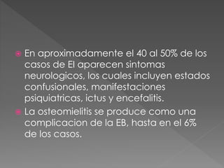  En aproximadamente el 40 al 50% de los 
casos de EI aparecen sintomas 
neurologicos, los cuales incluyen estados 
confusionales, manifestaciones 
psiquiatricas, ictus y encefalitis. 
 La osteomielitis se produce como una 
complicacion de la EB, hasta en el 6% 
de los casos. 
 