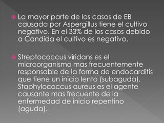  La mayor parte de los casos de EB 
causada por Aspergillus tiene el cultivo 
negativo. En el 33% de los casos debido 
a Candida el cultivo es negativo. 
 Streptococcus viridans es el 
microorganismo mas frecuentemente 
responsable de la forma de endocarditis 
que tiene un inicio lento (subaguda). 
Staphylococcus aureus es el agente 
causante mas frecuente de la 
enfermedad de inicio repentino 
(aguda). 
 