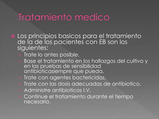  Los principios basicos para el tratamiento 
de la de los pacientes con EB son los 
siguientes: 
› Trate lo antes posible. 
› Base el tratamiento en los hallazgos del cultivo y 
en las pruebas de sensibilidad 
antibioticasiempre que pueda. 
› Trate con agentes bactericidas. 
› Trate con las dosis adecuadas de antibiotico. 
› Administre antibioticos I.V. 
› Continue el tratamiento durante el tiempo 
necesario. 
 