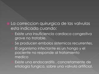  La correccion quirurgica de las valvulas 
esta indicada cuando: 
› Existe una insuficiencia cardiaca congestiva 
grave no tratable. 
› Se producen embolos sistemicos recurrentes. 
› El organismo infectante es un hongo y el 
paciente no responde al tratamiento 
medico 
› Existe una endocarditis , concretamente de 
etiologia fungica, sobre una valvula artificial. 
 