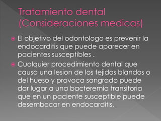  El objetivo del odontologo es prevenir la 
endocarditis que puede aparecer en 
pacientes susceptibles . 
 Cualquier procedimiento dental que 
causa una lesion de los tejidos blandos o 
del hueso y provoca sangrado puede 
dar lugar a una bacteremia transitoria 
que en un paciente susceptible puede 
desembocar en endocarditis. 
 