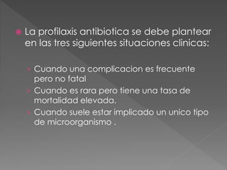  La profilaxis antibiotica se debe plantear 
en las tres siguientes situaciones clinicas: 
› Cuando una complicacion es frecuente 
pero no fatal 
› Cuando es rara pero tiene una tasa de 
mortalidad elevada. 
› Cuando suele estar implicado un unico tipo 
de microorganismo . 
 