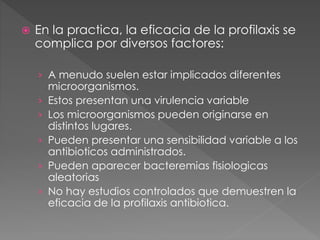  En la practica, la eficacia de la profilaxis se 
complica por diversos factores: 
› A menudo suelen estar implicados diferentes 
microorganismos. 
› Estos presentan una virulencia variable 
› Los microorganismos pueden originarse en 
distintos lugares. 
› Pueden presentar una sensibilidad variable a los 
antibioticos administrados. 
› Pueden aparecer bacteremias fisiologicas 
aleatorias 
› No hay estudios controlados que demuestren la 
eficacia de la profilaxis antibiotica. 
 
