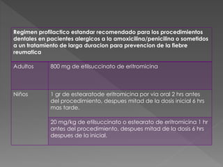 Regimen profilactico estandar recomendado para los procedimientos 
dentales en pacientes alergicos a la amoxicilina/penicilina o sometidos 
a un tratamiento de larga duracion para prevencion de la fiebre 
reumatica 
Adultos 800 mg de etilsuccinato de eritromicina 
Niños 1 gr de estearatode eritromicina por via oral 2 hrs antes 
del procedimiento, despues mitad de la dosis inicial 6 hrs 
mas tarde. 
20 mg/kg de etilsuccinato o estearato de eritromicina 1 hr 
antes del procedimiento, despues mitad de la dosis 6 hrs 
despues de la inicial. 
 