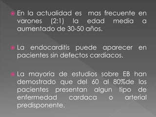  En la actualidad es mas frecuente en 
varones (2:1) la edad media a 
aumentado de 30-50 años. 
 La endocarditis puede aparecer en 
pacientes sin defectos cardiacos. 
 La mayoria de estudios sobre EB han 
demostrado que del 60 al 80%de los 
pacientes presentan algun tipo de 
enfermedad cardaca o arterial 
predisponente. 
 